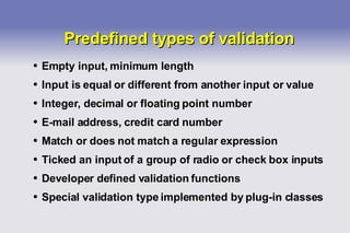 Predefined types of validation Empty input, minimum length Input is equal or different from another input or value Integer, decimal or floating point number E-mail address, credit card number Match or does not match a regular expression Ticked an input of a group of radio or check box inputs Developer defined validation functions Special validation type implemented by plug-in classes 