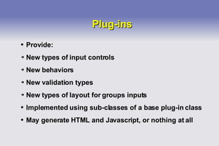 Plug-ins Provide: New types of input controls New behaviors New validation types New types of layout for groups inputs Implemented using sub-classes of a base plug-in class May generate HTML and Javascript, or nothing at all 