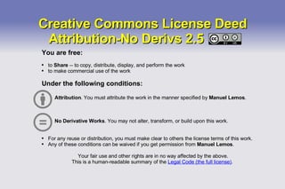 Creative Commons License Deed Attribution-No Derivs 2.5  You are free: to  Share  -- to copy, distribute, display, and perform the work to make commercial use of the work Under the following conditions: Attribution . You must attribute the work in the manner specified by  Manuel Lemos . No Derivative Works . You may not alter, transform, or build upon this work. For any reuse or distribution, you must make clear to others the license terms of this work. Any of these conditions can be waived if you get permission from  Manuel Lemos . Your fair use and other rights are in no way affected by the above. This is a human-readable summary of the  Legal Code (the full license) .  