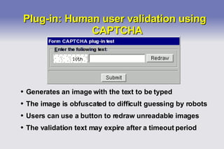 Plug-in: Human user validation using CAPTCHA Generates an image with the text to be typed The image is obfuscated to difficult guessing by robots Users can use a button to redraw unreadable images The validation text may expire after a timeout period 