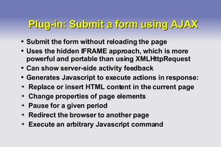 Plug-in: Submit a form using AJAX Submit the form without reloading the page Uses the hidden IFRAME approach, which is more powerful and portable than using XMLHttpRequest Can show server-side activity feedback Generates Javascript to execute actions in response: Replace or insert HTML content in the current page Change properties of page elements Pause for a given period Redirect the browser to another page Execute an arbitrary Javascript command 