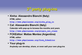 3 rd  party plug-ins Xinha: Alessandro Bianchi (Italy) HTML editor http://www.phpclasses.org/xinha_plug_in Cal: Alessandro Bianchi (Italy) Calendar with pop-up to browse the months and years http://www.phpclasses.org/plugin_cal_class FCKEditor: Matías Montes (Argentina) HTML editor http://www.phpclasses.org/form_fckeditor Your plug-in Anybody can develop, share, or even sell your own plug-ins 
