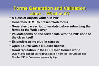 Forms Generation and Validation class – What is it? A class of objects written in PHP Generates HTML to present Web forms Generates Javascript to validate before submitting the forms to the Web server Validate forms on the server side with the PHP code of the class itself Extensible using plug-in classes Open Source with a BSD like license Good reputation in the PHP Open Source world Over 44.000 distinct users downloaded it from the PHPClasses site Number 248 in Freshmeat popularity top 