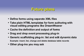 Future plans Define forms using separate XML files Take plain HTML templates for form authoring with visual editing programs like DreamWeaver Cache the definition and output of forms Drag and drop event processing plug-in Generic scaffolding plug-in: list and edit dynamic data Example: insert, list, change and delete database table records Other plug-ins you may ask 
