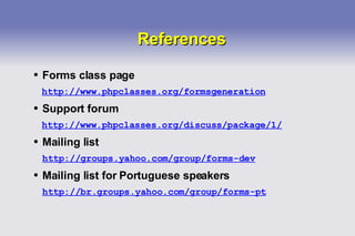 References Forms class page http://www.phpclasses.org/formsgeneration Support forum http://www.phpclasses.org/discuss/package/1/ Mailing list http://groups.yahoo.com/group/forms-dev Mailing list for Portuguese speakers http://br.groups.yahoo.com/group/forms-pt 