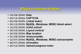 Plug-in release history 14/06/2004 : Date 29/12/2004 : CAPTCHA 25/06/2005 : Linked select 30/12/2005 : MySQL, Metabase, MDB2 linked select 14/03/2006 : AJAX submit 26/03/2006 : Layout vertical 24/05/2006 : Map location 21/06/2006 : Autocomplete 12/07/2006 : MySQL, Metabase, MDB2 autocomplete 28/07/2006 : Animation 20/12/2006 : Upload progress meter 