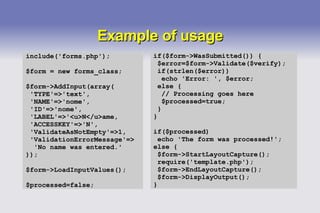 Example of usage include('forms.php'); $form = new forms_class; $form->AddInput(array( 'TYPE'=>'text', 'NAME'=>'nome', 'ID'=>'nome', 'LABEL'=>'<u>N</u>ame, 'ACCESSKEY'=>'N', 'ValidateAsNotEmpty'=>1, 'ValidationErrorMessage'=> 'No name was entered.' )); $form->LoadInputValues(); $processed=false; if($form->WasSubmitted()) { $error=$form->Validate($verify); if(strlen($error)) echo 'Error: ', $error; else { // Processing goes here $processed=true; } } if($processed) echo 'The form was processed!'; else { $form->StartLayoutCapture(); require('template.php'); $form->EndLayoutCapture(); $form->DisplayOutput(); } 