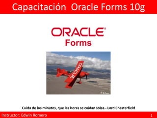 Capacitación Oracle Forms 10g




           Cuida de los minutos, que las horas se cuidan solas.- Lord Chesterfield
Instructor: Edwin Forms 10g Programación
ORACLE Developer Romero                                                              1
 