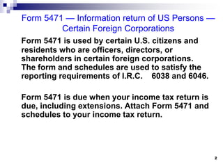 Form 5471 — Information return of US Persons —  Certain Foreign CorporationsForm 5471 is used by certain U.S. citizens and residents who are officers, directors, or shareholders in certain foreign corporations. The form and schedules are used to satisfy the reporting requirements of I.R.C. § 6038 and 6046.	Form 5471 is due when your income tax return is due, including extensions. Attach Form 5471 and schedules to your income tax return. 2