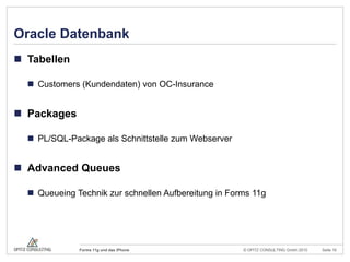 OC Insurance Co.BackgroundVersicherungsgesellschaft mit unternehmensweiter Oracle-Forms-Applikation für alle BusinessbereicheIdeeGeschäftsprozesse identifizieren, die auf einer mobilen Plattform einen Mehrwert bietenLösungEntwicklung einer iPhone-AppTyp:		Native AppZugang:		WebserverDatenaustausch: 	BidirektionalEntwicklung einer neuen Forms-App im Headquarter