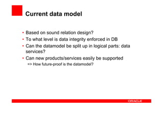Current data model

• Based on sound relation design?
• To what level is data integrity enforced in DB
• Can the datamodel be split up in logical parts: data
  services?
• Can new products/services easily be supported
  => How future-proof is the datamodel?
 