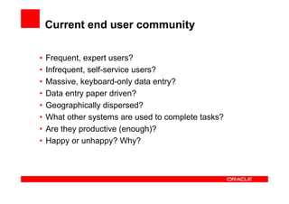 Current end user community

•   Frequent, expert users?
•   Infrequent, self-service users?
•   Massive, keyboard-only data entry?
•   Data entry paper driven?
•   Geographically dispersed?
•   What other systems are used to complete tasks?
•   Are they productive (enough)?
•   Happy or unhappy? Why?
 