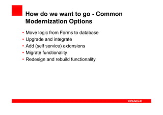 How do we want to go - Common
    Modernization Options
•   Move logic from Forms to database
•   Upgrade and integrate
•   Add (self service) extensions
•   Migrate functionality
•   Redesign and rebuild functionality
 