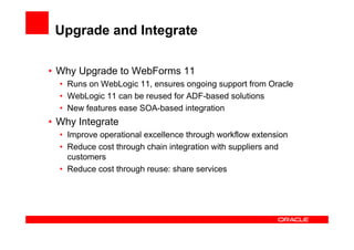 Upgrade and Integrate

• Why Upgrade to WebForms 11
  • Runs on WebLogic 11, ensures ongoing support from Oracle
  • WebLogic 11 can be reused for ADF-based solutions
  • New features ease SOA-based integration
• Why Integrate
  • Improve operational excellence through workflow extension
  • Reduce cost through chain integration with suppliers and
    customers
  • Reduce cost through reuse: share services
 