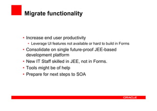 Migrate functionality


• Increase end user productivity
  • Leverage UI features not available or hard to build in Forms
• Consolidate on single future-proof JEE-based
  development platform
• New IT Staff skilled in JEE, not in Forms.
• Tools might be of help
• Prepare for next steps to SOA
 