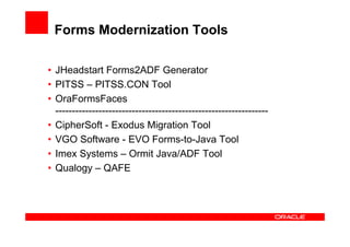 Forms Modernization Tools

• JHeadstart Forms2ADF Generator
• PITSS – PITSS.CON Tool
• OraFormsFaces
  ----------------------------------------------------------------
• CipherSoft - Exodus Migration Tool
• VGO Software - EVO Forms-to-Java Tool
• Imex Systems – Ormit Java/ADF Tool
• Qualogy – QAFE
 