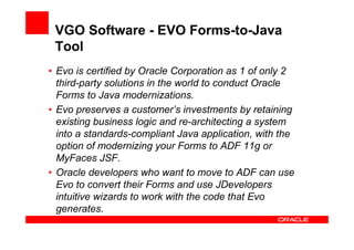 VGO Software - EVO Forms-to-Java
 Tool
• Evo is certified by Oracle Corporation as 1 of only 2
  third-party solutions in the world to conduct Oracle
  Forms to Java modernizations.
• Evo preserves a customer’s investments by retaining
  existing business logic and re-architecting a system
  into a standards-compliant Java application, with the
  option of modernizing your Forms to ADF 11g or
  MyFaces JSF.
• Oracle developers who want to move to ADF can use
  Evo to convert their Forms and use JDevelopers
  intuitive wizards to work with the code that Evo
  generates.
 