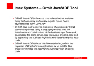 Imex Systems – Ormit Java/ADF Tool

• ORMIT Java-ADF is the most comprehensive tool available
  today that can easily and quickly migrate Oracle Forms
  applications to 100% Java-ADF
• ORMIT Java-ADF achieves high levels of automated PL/SQL
  conversion process using a language parser to map the
  inheritances and relationships of the business logic framework,
  decompose the client-server code into object-oriented code and
  by separating the business logic into multi-tiered enterprise Java
  code.
• ORMIT Java-ADF reduces the time required to perform the
  migration of Oracle Forms applications by up to 90%. The
  process minimizes the need for manual inspection of legacy
  code.
 