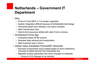 Netherlands – Government IT
 Department
• Why
  •   Forms 4.5 and DB 8.1.7 no longer supported
  •   System integration difficult because of old/obsolete technology
  •   Character-based user interface, end users complain
  •   High maintenance cost
  •   Hard to find resources skilled with older Forms versions
• Architecture Forms App
  • Character-based 24*80 screens
  • Standard data retrieval and manipulation
  • Most business logic in forms
• Added Value JHeadstart Forms2ADF Generator
  • Business Components auto-created based on forms definitions,
    inclusing UI labels derived from boilerplate text
  • Migrated screens generated with minor changes to metadata
      • Amount of UI redesign to be decided
 