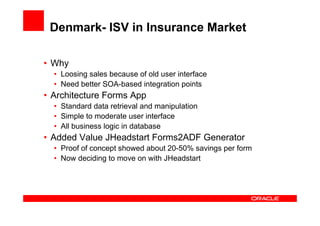 Denmark- ISV in Insurance Market

• Why
  • Loosing sales because of old user interface
  • Need better SOA-based integration points
• Architecture Forms App
  • Standard data retrieval and manipulation
  • Simple to moderate user interface
  • All business logic in database
• Added Value JHeadstart Forms2ADF Generator
  • Proof of concept showed about 20-50% savings per form
  • Now deciding to move on with JHeadstart
 