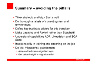 Summary – avoiding the pitfalls

• Think strategic and big - Start small
• Do thorough analysis of current system and
  environment
• Define key business drivers for this transition
• Make Lasagna and Ravioli rather than Spaghetti
• Understand capabilities ADF, JHeadstart and SOA
  Suite
• Invest heavily in training and coaching on the job
• Do trial migrations / assessment
  • Asses added value migration tools
  • Get better insight in migration effort
 