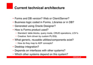 Current technical architecture

•   Forms and DB version? Web or Client/Server?
•   Business logic coded in Forms, Libraries or in DB?
•   Generated using Oracle Designer?
•   How is Forms product used?
    • Standard: table blocks, query mode, CRUD operations, LOV’s
    • Creative: form driven by custom PL/SQL
• What generic, reusable utilities/components exist?
    • How do they map to ADF concepts?
• Desktop integration?
• Depends on interfaces with other systems?
• Which other systems depend on this system?
 