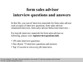 Interview questions and answers – free download/ pdf and ppt file
form sales advisor
interview questions and answers
In this file, you can ref interview materials for form sales advisor
such as types of interview questions, form sales advisor
situational interview, form sales advisor behavioral interview…
For top job interview materials for form sales advisor as
following, please visit: topinterviewquestions.info
• 150 sales interview questions
• Free ebook: 75 interview questions and answers
• Top 12 secrets to win every job interviews
For top materials: 150 sales interview questions, free ebook: 75 interview questions with answers
Pls visit: topinterviewquesitons.info
 