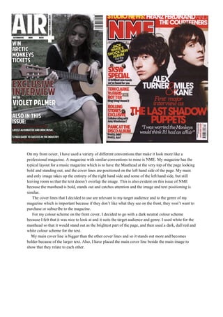 On my front cover, I have used a variety of different conventions that make it look more like a
professional magazine. A magazine with similar conventions to mine is NME. My magazine has the
typical layout for a music magazine which is to have the Masthead at the very top of the page looking
bold and standing out, and the cover lines are positioned on the left hand side of the page. My main
and only image takes up the entirety of the right hand side and some of the left hand side, but still
leaving room so that the text doesn’t overlap the image. This is also evident on this issue of NME
because the masthead is bold, stands out and catches attention and the image and text positioning is
similar.
The cover lines that I decided to use are relevant to my target audience and to the genre of my
magazine which is important because if they don’t like what they see on the front, they won’t want to
purchase or subscribe to the magazine.
For my colour scheme on the front cover, I decided to go with a dark neutral colour scheme
because I felt that it was nice to look at and it suits the target audience and genre. I used white for the
masthead so that it would stand out as the brightest part of the page, and then used a dark, dull red and
white colour scheme for the text.
My main cover line is bigger than the other cover lines and so it stands out more and becomes
bolder because of the larger text. Also, I have placed the main cover line beside the main image to
show that they relate to each other.

 