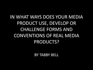 IN WHAT WAYS DOES YOUR MEDIA
PRODUCT USE, DEVELOP OR
CHALLENGE FORMS AND
CONVENTIONS OF REAL MEDIA
PRODUCTS?
BY TABBY BELL
 