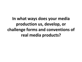 In what ways does your media
production us, develop, or
challenge forms and conventions of
real media products?
 