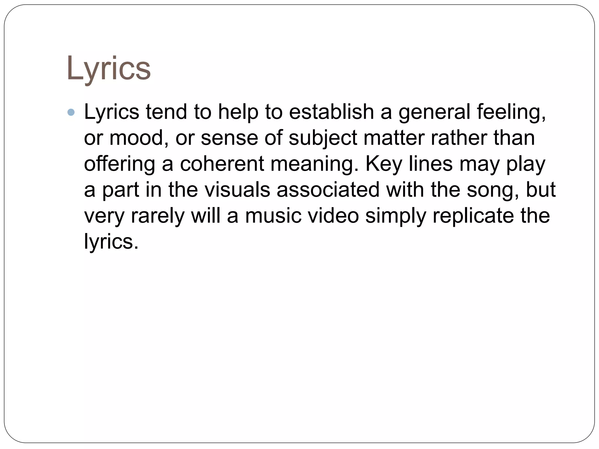 Lyrics
 Lyrics tend to help to establish a general feeling,
or mood, or sense of subject matter rather than
offering a coherent meaning. Key lines may play
a part in the visuals associated with the song, but
very rarely will a music video simply replicate the
lyrics.
 