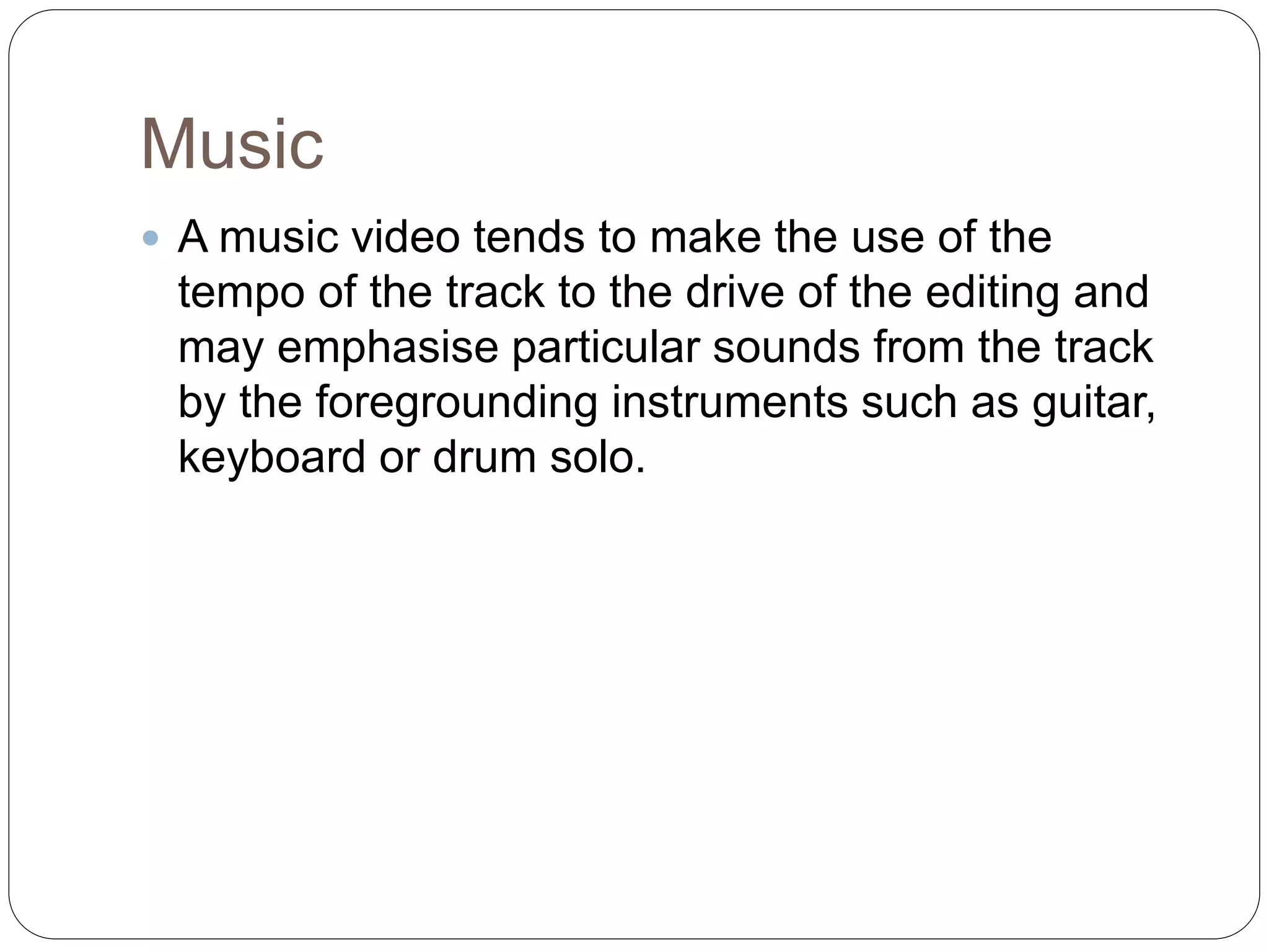 Music
 A music video tends to make the use of the
tempo of the track to the drive of the editing and
may emphasise particular sounds from the track
by the foregrounding instruments such as guitar,
keyboard or drum solo.
 
