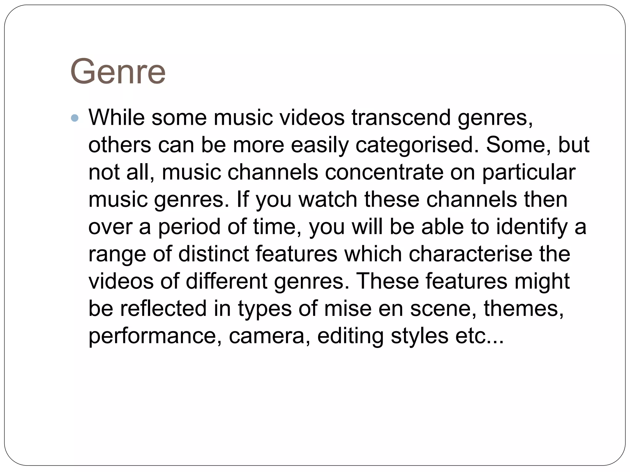 Genre
 While some music videos transcend genres,
others can be more easily categorised. Some, but
not all, music channels concentrate on particular
music genres. If you watch these channels then
over a period of time, you will be able to identify a
range of distinct features which characterise the
videos of different genres. These features might
be reflected in types of mise en scene, themes,
performance, camera, editing styles etc...
 