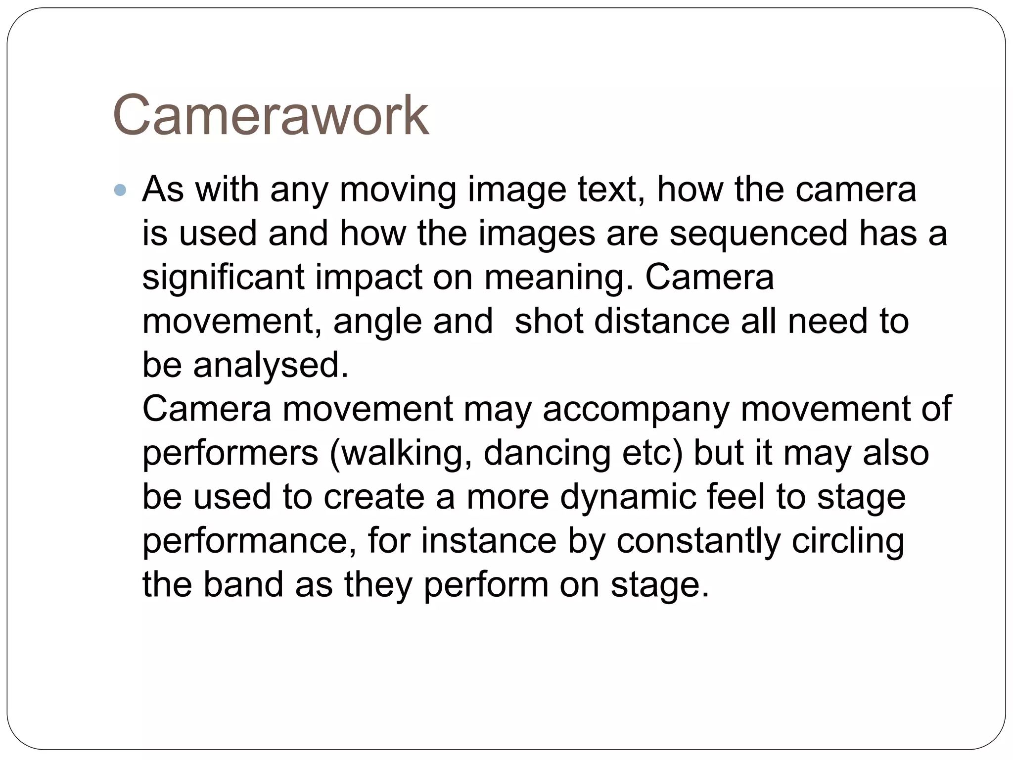 Camerawork
 As with any moving image text, how the camera
is used and how the images are sequenced has a
significant impact on meaning. Camera
movement, angle and shot distance all need to
be analysed.
Camera movement may accompany movement of
performers (walking, dancing etc) but it may also
be used to create a more dynamic feel to stage
performance, for instance by constantly circling
the band as they perform on stage.
 