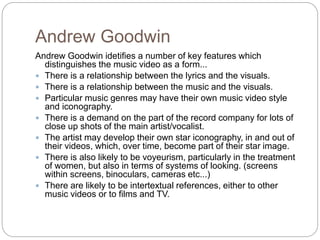 Andrew Goodwin
Andrew Goodwin idetifies a number of key features which
distinguishes the music video as a form...
 There is a relationship between the lyrics and the visuals.
 There is a relationship between the music and the visuals.
 Particular music genres may have their own music video style
and iconography.
 There is a demand on the part of the record company for lots of
close up shots of the main artist/vocalist.
 The artist may develop their own star iconography, in and out of
their videos, which, over time, become part of their star image.
 There is also likely to be voyeurism, particularly in the treatment
of women, but also in terms of systems of looking. (screens
within screens, binoculars, cameras etc...)
 There are likely to be intertextual references, either to other
music videos or to films and TV.
 