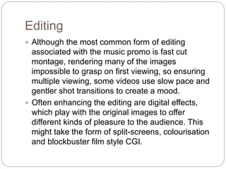 Editing
 Although the most common form of editing
associated with the music promo is fast cut
montage, rendering many of the images
impossible to grasp on first viewing, so ensuring
multiple viewing, some videos use slow pace and
gentler shot transitions to create a mood.
 Often enhancing the editing are digital effects,
which play with the original images to offer
different kinds of pleasure to the audience. This
might take the form of split-screens, colourisation
and blockbuster film style CGI.
 