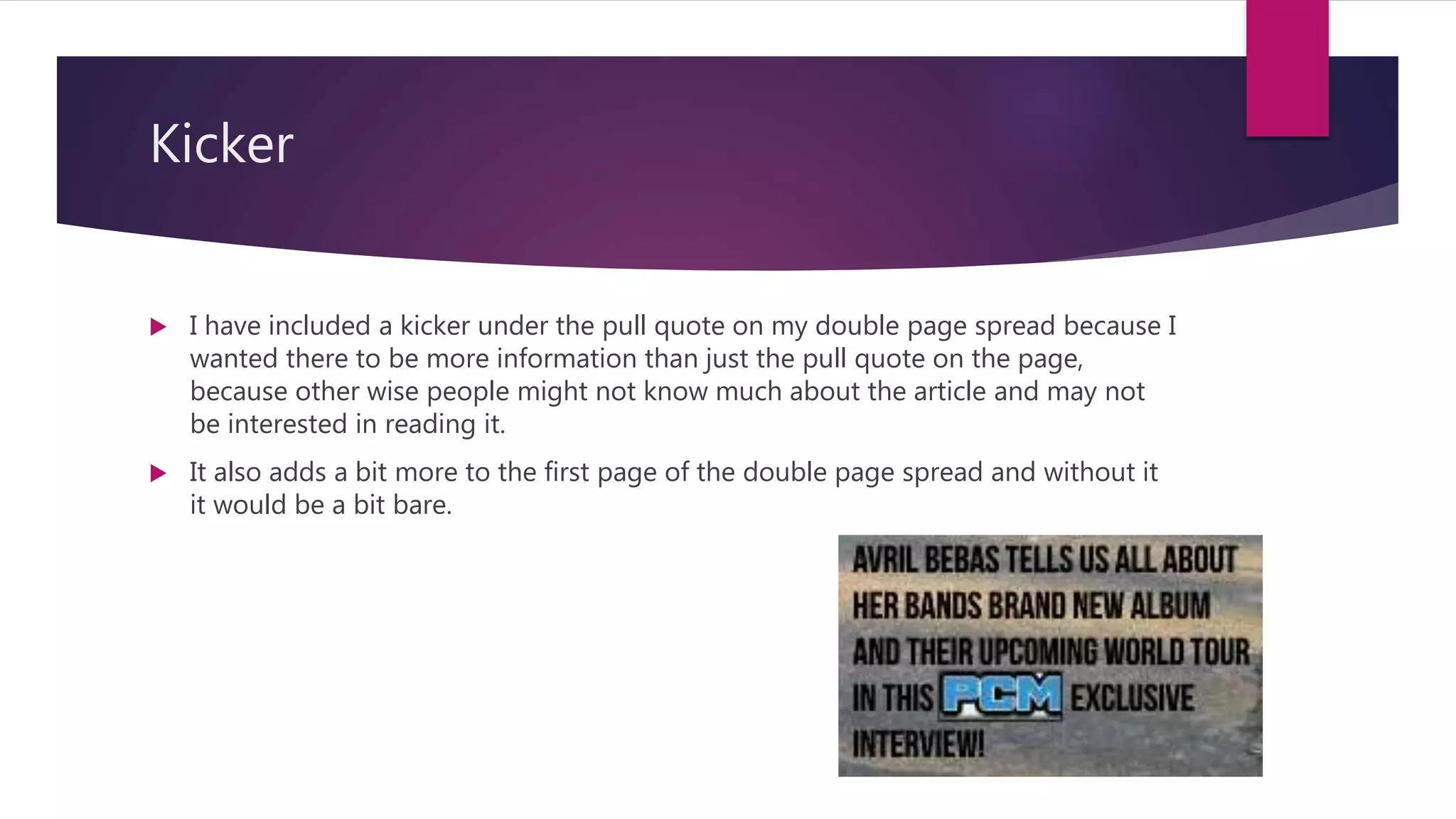 Kicker
 I have included a kicker under the pull quote on my double page spread because I
wanted there to be more information than just the pull quote on the page,
because other wise people might not know much about the article and may not
be interested in reading it.
 It also adds a bit more to the first page of the double page spread and without it
it would be a bit bare.
 
