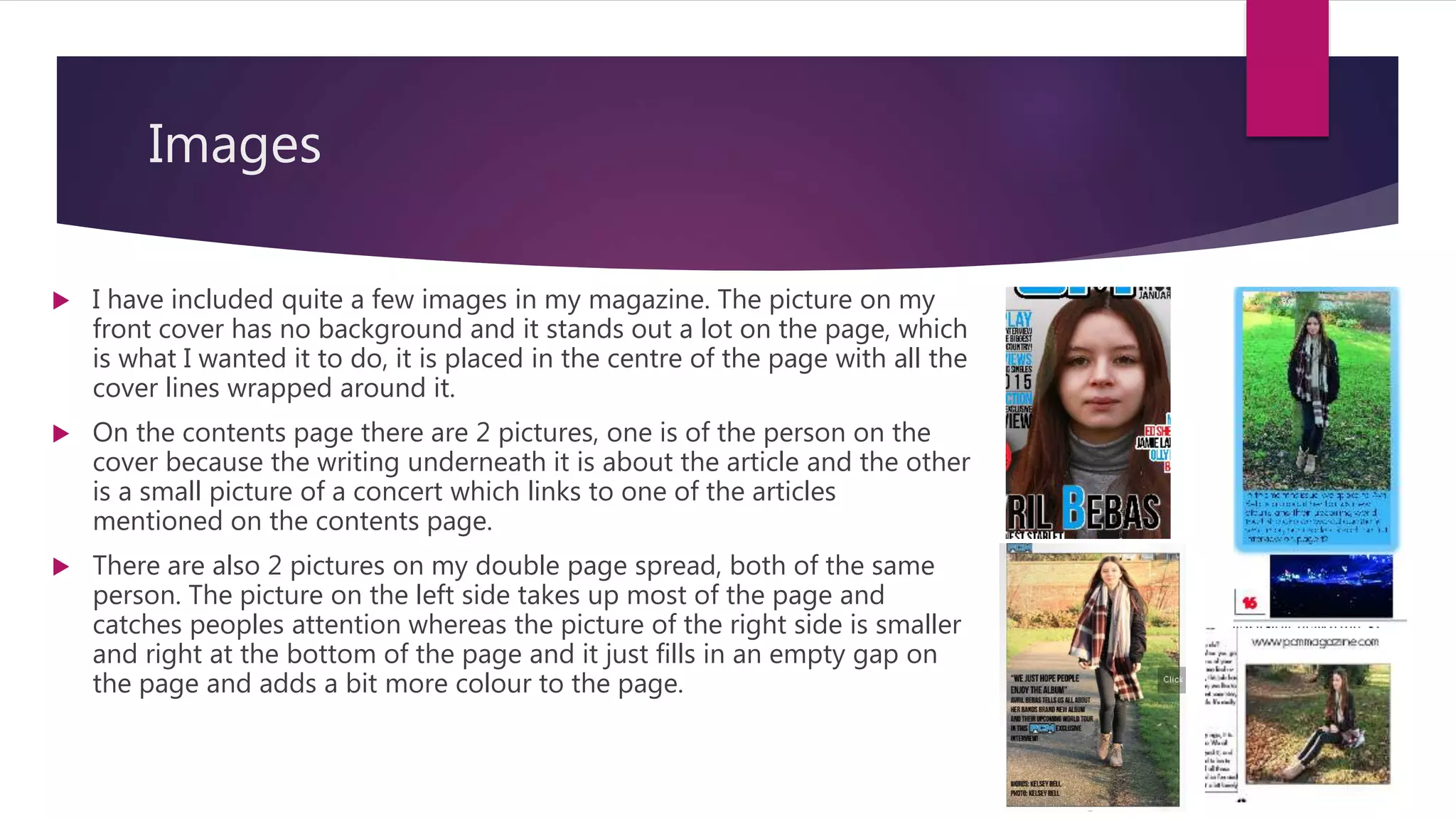 Images
 I have included quite a few images in my magazine. The picture on my
front cover has no background and it stands out a lot on the page, which
is what I wanted it to do, it is placed in the centre of the page with all the
cover lines wrapped around it.
 On the contents page there are 2 pictures, one is of the person on the
cover because the writing underneath it is about the article and the other
is a small picture of a concert which links to one of the articles
mentioned on the contents page.
 There are also 2 pictures on my double page spread, both of the same
person. The picture on the left side takes up most of the page and
catches peoples attention whereas the picture of the right side is smaller
and right at the bottom of the page and it just fills in an empty gap on
the page and adds a bit more colour to the page.
 