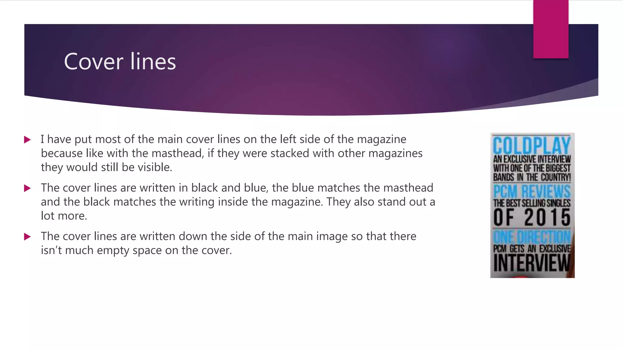 Cover lines
 I have put most of the main cover lines on the left side of the magazine
because like with the masthead, if they were stacked with other magazines
they would still be visible.
 The cover lines are written in black and blue, the blue matches the masthead
and the black matches the writing inside the magazine. They also stand out a
lot more.
 The cover lines are written down the side of the main image so that there
isn’t much empty space on the cover.
 