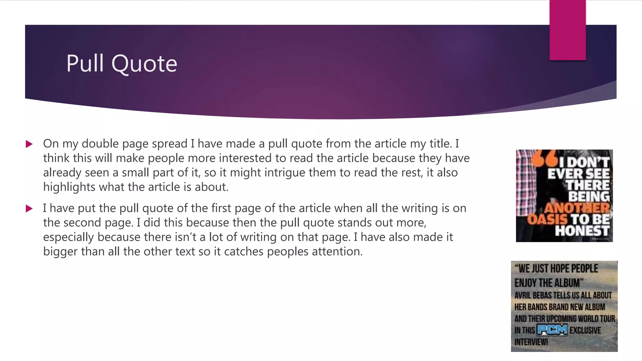 Pull Quote
 On my double page spread I have made a pull quote from the article my title. I
think this will make people more interested to read the article because they have
already seen a small part of it, so it might intrigue them to read the rest, it also
highlights what the article is about.
 I have put the pull quote of the first page of the article when all the writing is on
the second page. I did this because then the pull quote stands out more,
especially because there isn’t a lot of writing on that page. I have also made it
bigger than all the other text so it catches peoples attention.
 