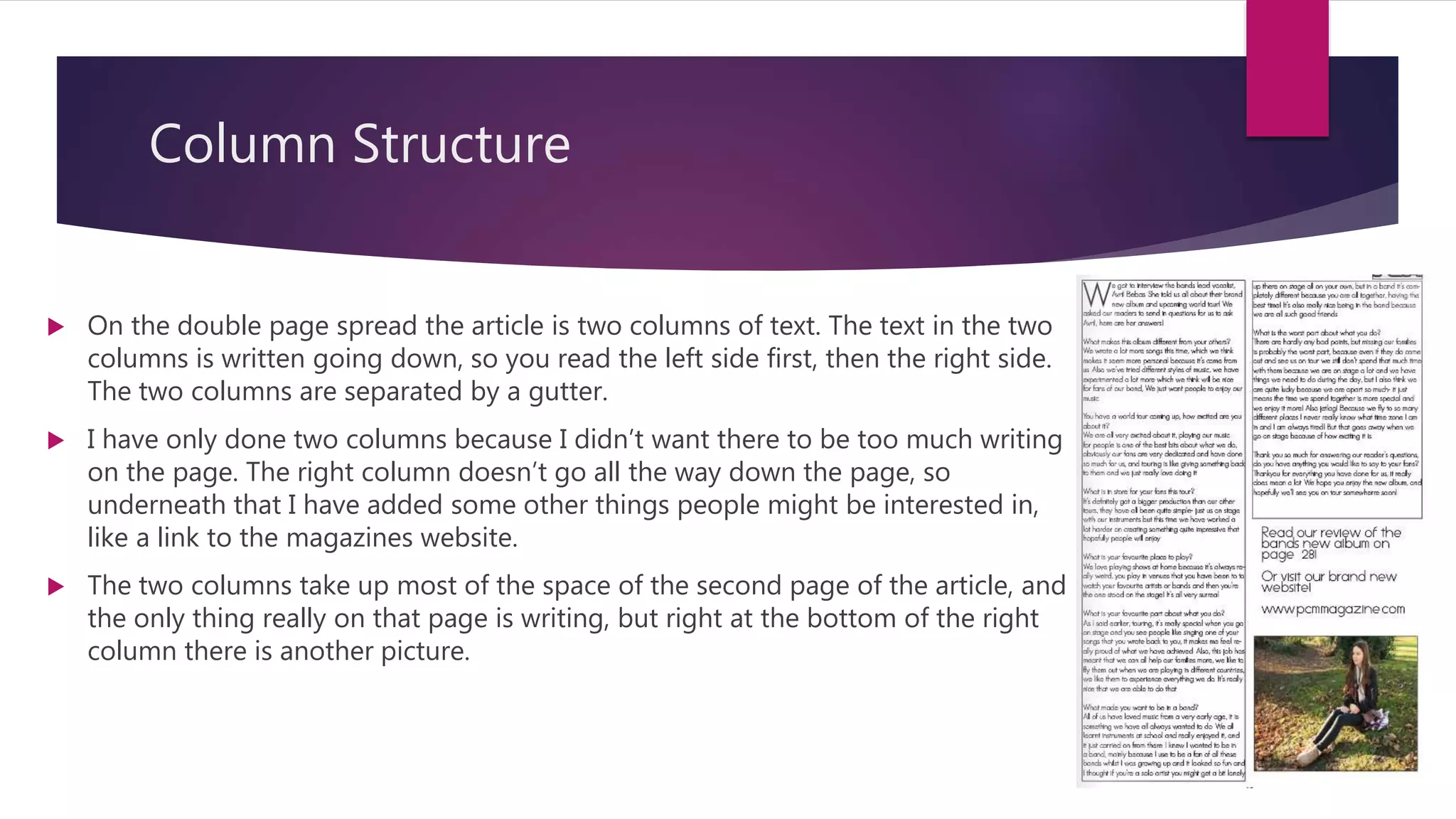 Column Structure
 On the double page spread the article is two columns of text. The text in the two
columns is written going down, so you read the left side first, then the right side.
The two columns are separated by a gutter.
 I have only done two columns because I didn’t want there to be too much writing
on the page. The right column doesn’t go all the way down the page, so
underneath that I have added some other things people might be interested in,
like a link to the magazines website.
 The two columns take up most of the space of the second page of the article, and
the only thing really on that page is writing, but right at the bottom of the right
column there is another picture.
 