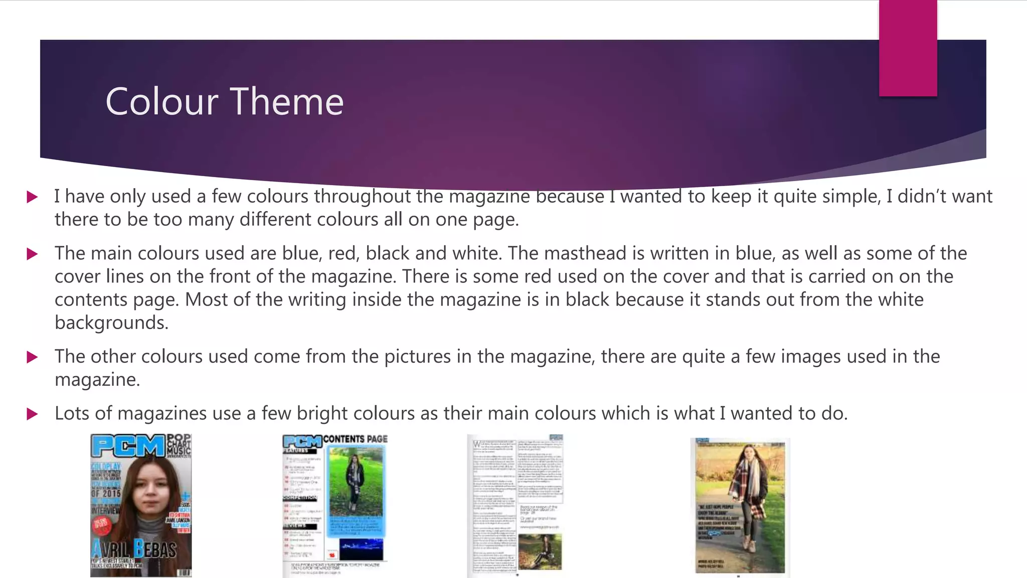 Colour Theme
 I have only used a few colours throughout the magazine because I wanted to keep it quite simple, I didn’t want
there to be too many different colours all on one page.
 The main colours used are blue, red, black and white. The masthead is written in blue, as well as some of the
cover lines on the front of the magazine. There is some red used on the cover and that is carried on on the
contents page. Most of the writing inside the magazine is in black because it stands out from the white
backgrounds.
 The other colours used come from the pictures in the magazine, there are quite a few images used in the
magazine.
 Lots of magazines use a few bright colours as their main colours which is what I wanted to do.
 