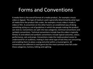 Forms and Conventions
A media form is the overall format of a media product , for example a music
video or digipak. The type of medium used is generally determined by what type
of media form the product falls under, for example a music video is made in
video or film. A convention on the other hand is an established way of doing
something acting as a set of guidelines in which the people making the product
can stick to. Conventions are split into two categories; technical conventions and
symbolic conventions. Technical conventions include how the video is typically
filmed, lit and edited and symbolic conventions include typical costumes, colour,
performance, sets and props. Conventions make the media product easier to
understand for an audience, making it clear what type of text they are consuming
and enabling them to place a song and artist within a musical genre. All
conventions are different in each genre but the most common ones fall under
these categories; Camera, Editing and Lighting.
 