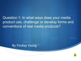 S
Question 1: In what ways does your media
product use, challenge or develop forms and
conventions of real media products?
By Findlay Young
 