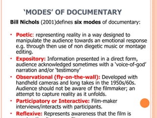 ‘ MODES’ OF DOCUMENTARY Bill Nichols  (2001)defines  six modes  of documentary: Poetic :  representing reality in a way designed to manipulate the audience towards an emotional response e.g. through then use of non diegetic music or montage editing. Expository:   Information presented in a direct form, audience acknowledged sometimes with a ‘voice-of-god’ narration and/or ‘testimony’ Observational (fly-on-the-wall):  Developed with handheld cameras and long takes in the 1950s/60s. Audience should not be aware of the filmmaker; an attempt to capture reality as it unfolds.  Participatory or Interactive:   Film-maker interviews/interacts with participants. Reflexive:   Represents awareness that the film is constructing its own reality. Performative:   Represents reality in a stylised way that evokes the mood of fiction films to encourage audience engagement. Often autobiographical, may involve reconstruction of events. 