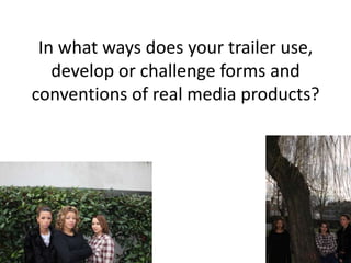 In what ways does your trailer use,
   develop or challenge forms and
conventions of real media products?
 