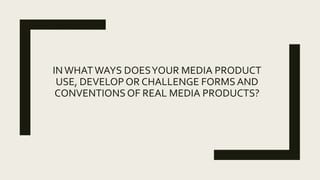 INWHATWAYS DOESYOUR MEDIA PRODUCT
USE, DEVELOP OR CHALLENGE FORMSAND
CONVENTIONS OF REAL MEDIA PRODUCTS?
 