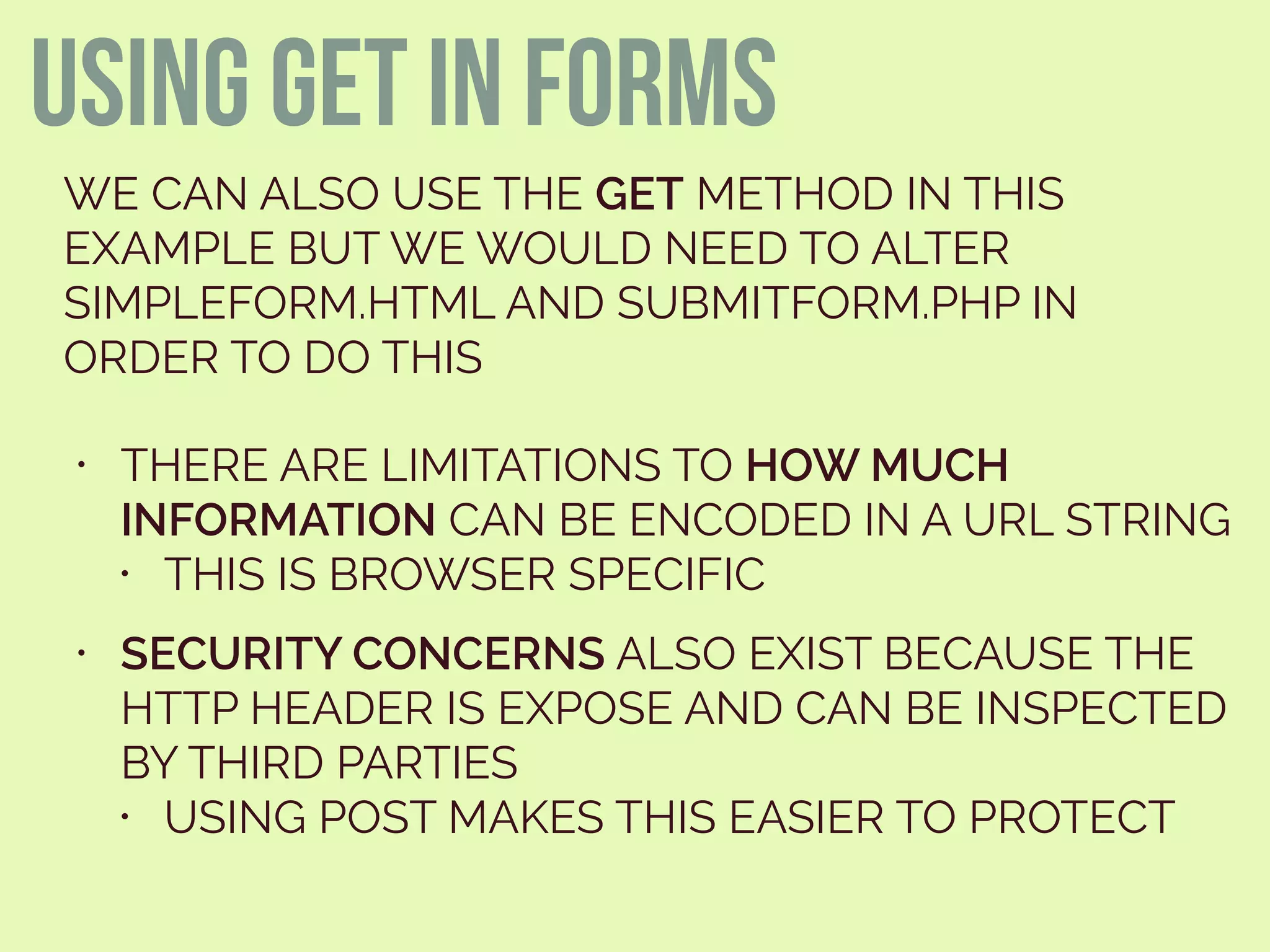 using get in forms
WE CAN ALSO USE THE GET METHOD IN THIS
EXAMPLE BUT WE WOULD NEED TO ALTER
SIMPLEFORM.HTML AND SUBMITFORM.PHP IN
ORDER TO DO THIS
• THERE ARE LIMITATIONS TO HOW MUCH
INFORMATION CAN BE ENCODED IN A URL STRING
• THIS IS BROWSER SPECIFIC
• SECURITY CONCERNS ALSO EXIST BECAUSE THE
HTTP HEADER IS EXPOSE AND CAN BE INSPECTED
BY THIRD PARTIES
• USING POST MAKES THIS EASIER TO PROTECT
 