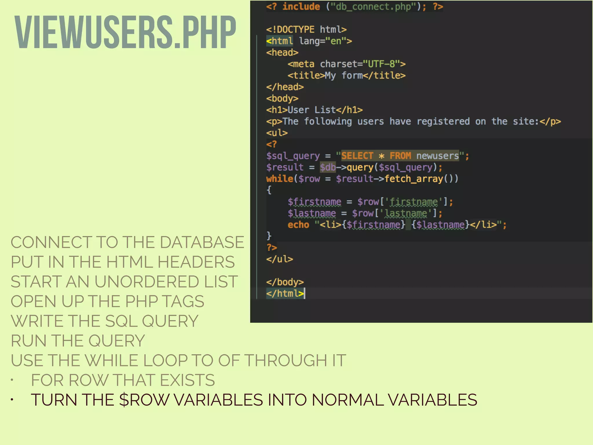 CONNECT TO THE DATABASE
PUT IN THE HTML HEADERS
START AN UNORDERED LIST
OPEN UP THE PHP TAGS
WRITE THE SQL QUERY
RUN THE QUERY
USE THE WHILE LOOP TO OF THROUGH IT
• FOR ROW THAT EXISTS
• TURN THE $ROW VARIABLES INTO NORMAL VARIABLES
viewusers.php
 