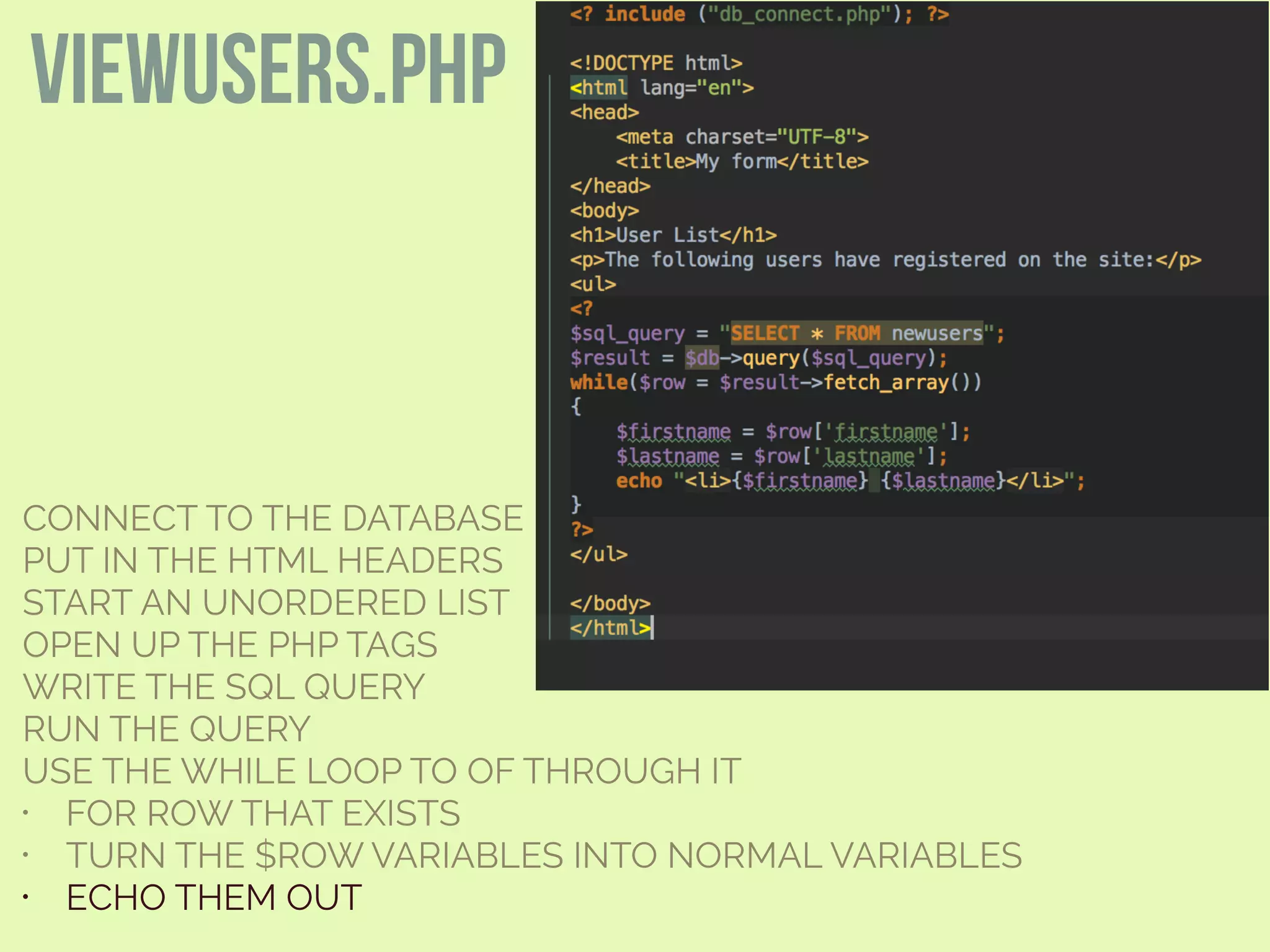 CONNECT TO THE DATABASE
PUT IN THE HTML HEADERS
START AN UNORDERED LIST
OPEN UP THE PHP TAGS
WRITE THE SQL QUERY
RUN THE QUERY
USE THE WHILE LOOP TO OF THROUGH IT
• FOR ROW THAT EXISTS
• TURN THE $ROW VARIABLES INTO NORMAL VARIABLES
• ECHO THEM OUT
viewusers.php
 